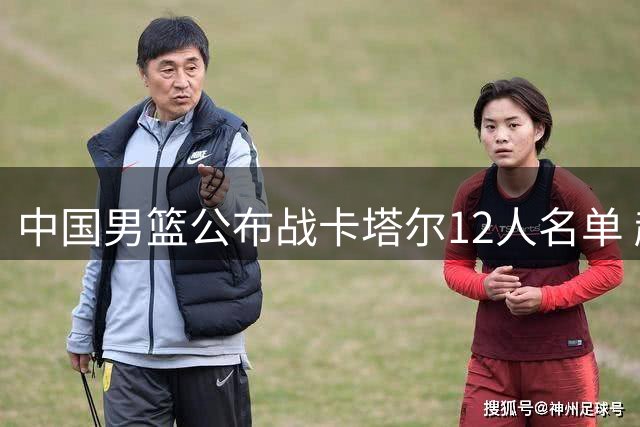 中国男篮公布战卡塔尔12人名单 赵继伟杨瀚森入选
