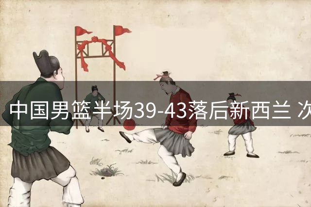 中国男篮半场39-43落后新西兰 次节遭13-0冲击波