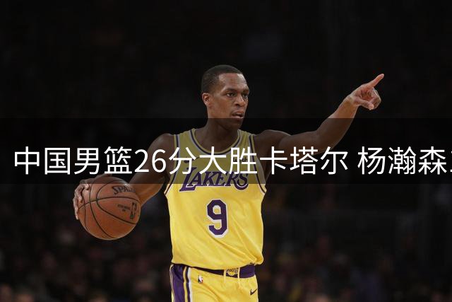中国男篮26分大胜卡塔尔 杨瀚森15分闪耀世预赛首战