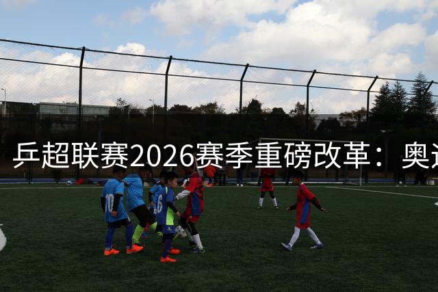 乒超联赛2026赛季重磅改革：奥运赛制落地 本土新秀迎机遇