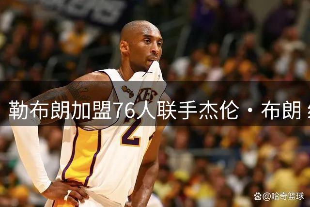勒布朗加盟76人联手杰伦·布朗 绿军东区冲冠再添巨兽