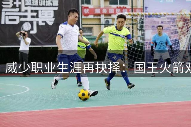 威少职业生涯再抉择：国王火箭双向评估，导师角色或成关键