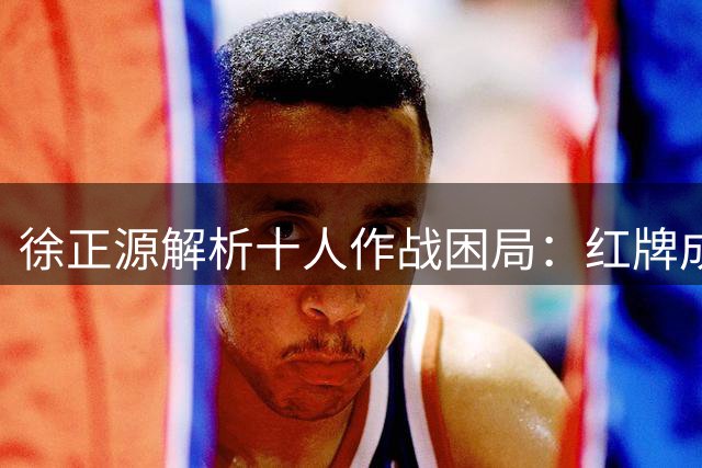 徐正源解析十人作战困局：红牌成高温战役转折点