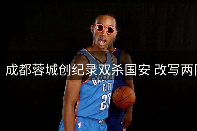 成都蓉城创纪录双杀国安 改写两队交锋历史新篇章