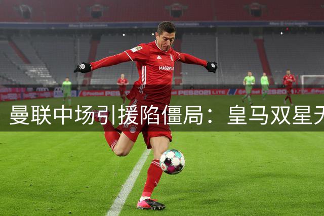 曼联中场引援陷僵局：皇马双星无意离队 巴莱巴恐遭放弃