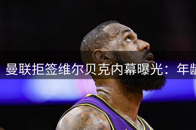 曼联拒签维尔贝克内幕曝光：年龄条款成关键阻碍