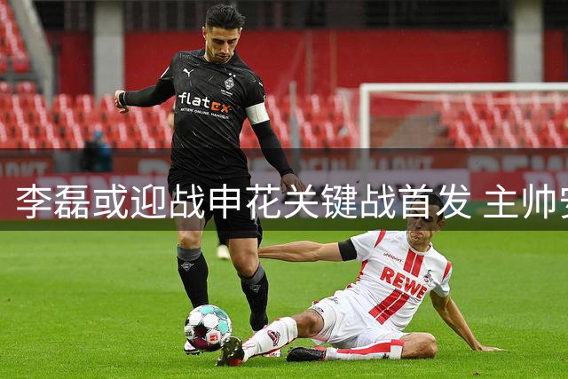 李磊或迎战申花关键战首发 主帅安排引球迷关注