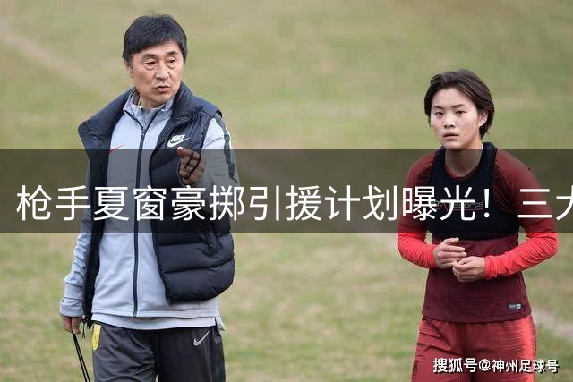 枪手夏窗豪掷引援计划曝光！三大强援锁定争冠拼图