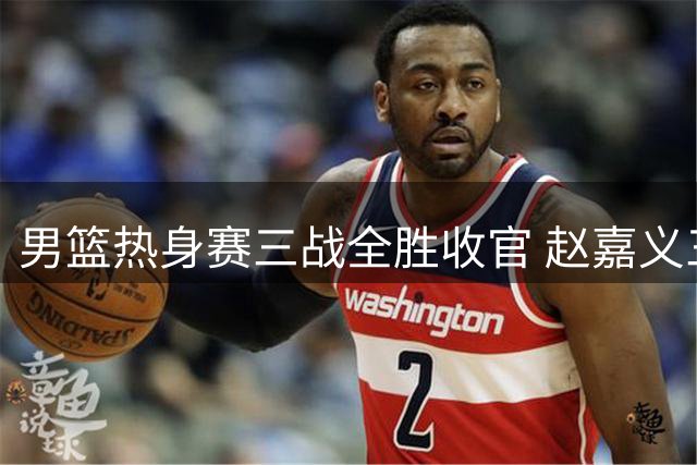 男篮热身赛三战全胜收官 赵嘉义三分神射惊艳全场