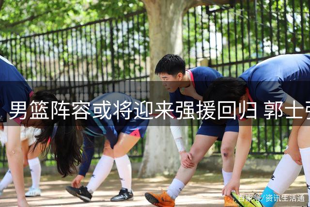 男篮阵容或将迎来强援回归 郭士强备战关键阶段面临挑战