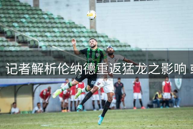 记者解析伦纳德重返猛龙之影响 或助球队再造王朝