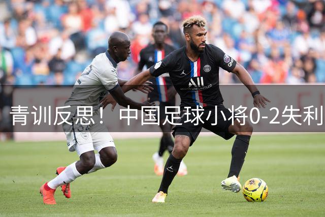 青训反思！中国足球小将0-2失利暴露技术软肋